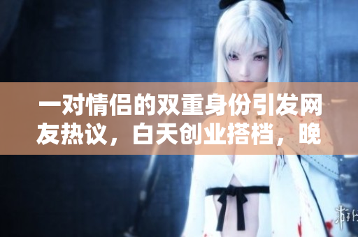 一對情侶的雙重身份引發(fā)網(wǎng)友熱議，白天創(chuàng)業(yè)搭檔，晚上甜蜜夫妻，網(wǎng)友紛紛點贊稱贊。