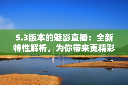 5.3版本的魅影直播：全新特性解析，為你帶來更精彩的直播體驗