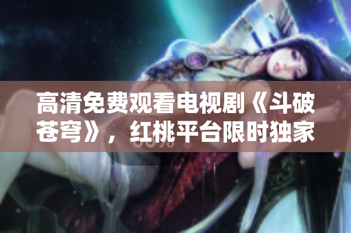 高清免費(fèi)觀看電視劇《斗破蒼穹》，紅桃平臺(tái)限時(shí)獨(dú)家放送
