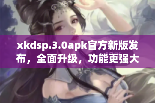 xkdsp.3.0apk官方新版發(fā)布，全面升級，功能更強大