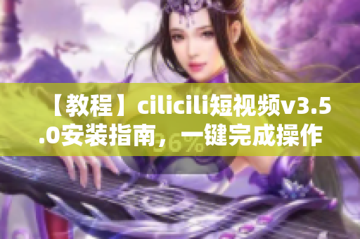 【教程】cilicili短視頻v3.5.0安裝指南，一鍵完成操作省時省力