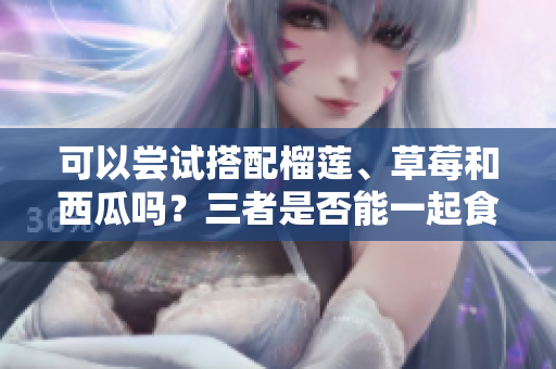 可以嘗試搭配榴蓮、草莓和西瓜嗎？三者是否能一起食用？