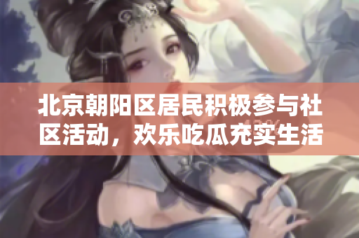 北京朝陽(yáng)區(qū)居民積極參與社區(qū)活動(dòng)，歡樂(lè)吃瓜充實(shí)生活