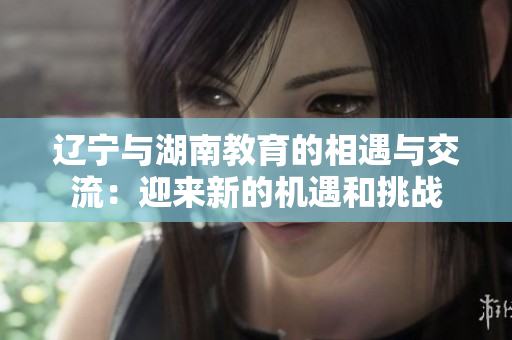 遼寧與湖南教育的相遇與交流：迎來新的機遇和挑戰(zhàn)