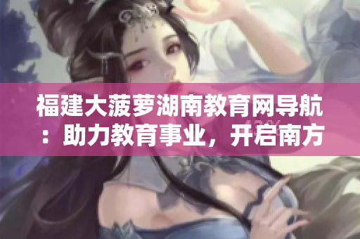 福建大菠蘿湖南教育網(wǎng)導(dǎo)航：助力教育事業(yè)，開啟南方智慧教育之路