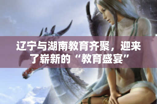 遼寧與湖南教育齊聚，迎來了嶄新的“教育盛宴”