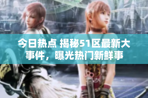 今日熱點(diǎn) 揭秘51區(qū)最新大事件，曝光熱門新鮮事