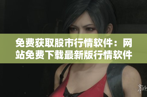 免費(fèi)獲取股市行情軟件：網(wǎng)站免費(fèi)下載最新版行情軟件