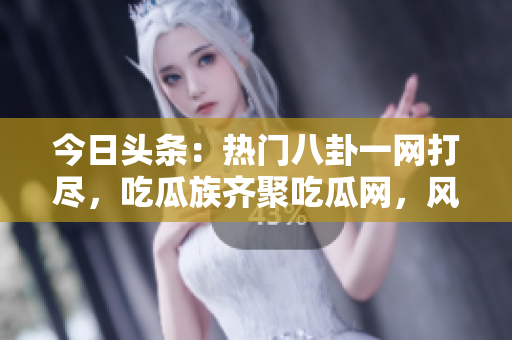 今日頭條：熱門八卦一網(wǎng)打盡，吃瓜族齊聚吃瓜網(wǎng)，風云人物盡在眼前