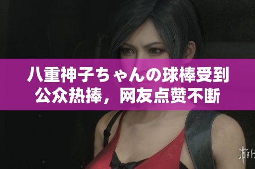 八重神子ちゃんの球棒受到公眾熱捧，網(wǎng)友點贊不斷