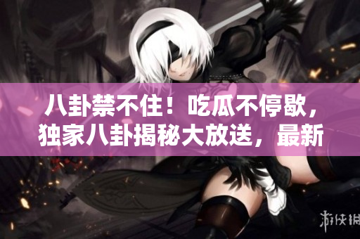 八卦禁不?。〕怨喜煌Ｐ?，獨(dú)家八卦揭秘大放送，最新爆料揭開巨大秘密