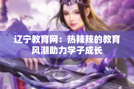 遼寧教育網(wǎng)：熱辣辣的教育風潮助力學(xué)子成長