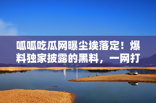 呱呱吃瓜網曝塵埃落定！爆料獨家披露的黑料，一網打盡為你揭秘，門戶封口、黑料曝光！