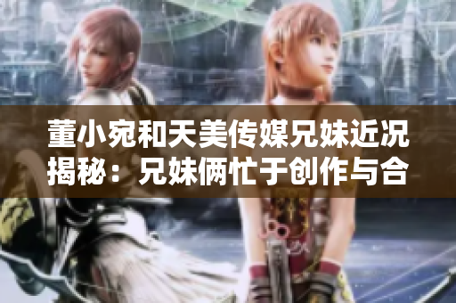 董小宛和天美傳媒兄妹近況揭秘：兄妹倆忙于創(chuàng)作與合作，展現(xiàn)新創(chuàng)意和藝術(shù)風(fēng)采