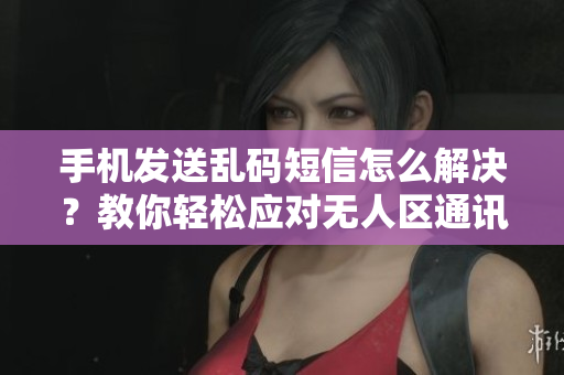 手機發(fā)送亂碼短信怎么解決？教你輕松應(yīng)對無人區(qū)通訊難題