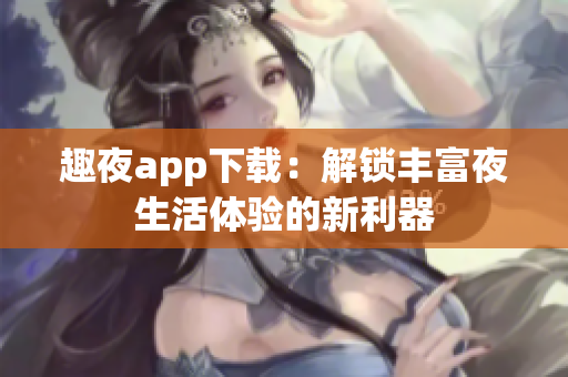 趣夜app下載：解鎖豐富夜生活體驗(yàn)的新利器