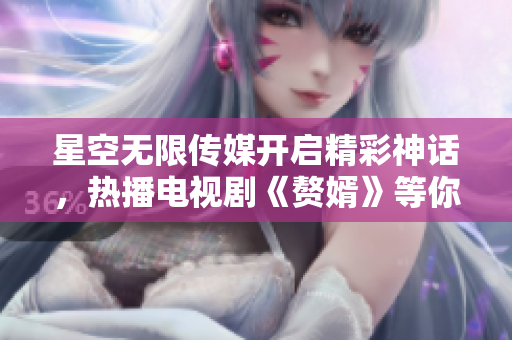 星空無限傳媒開啟精彩神話，熱播電視劇《贅婿》等你觀看