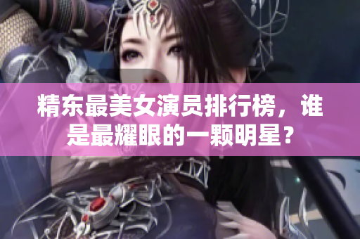 精東最美女演員排行榜，誰(shuí)是最耀眼的一顆明星？