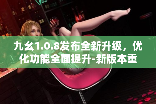 九幺1.0.8發(fā)布全新升級(jí)，優(yōu)化功能全面提升-新版本重磅來(lái)襲！