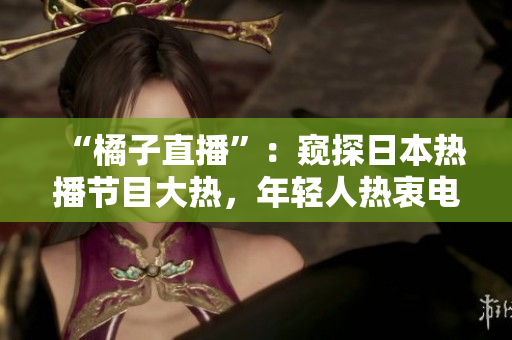 “橘子直播”：窺探日本熱播節(jié)目大熱，年輕人熱衷電商直播的平臺(tái)