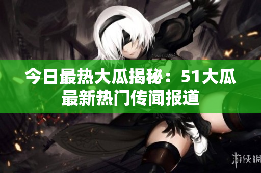今日最熱大瓜揭秘：51大瓜最新熱門(mén)傳聞報(bào)道