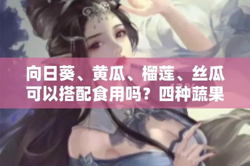 向日葵、黃瓜、榴蓮、絲瓜可以搭配食用嗎？四種蔬果是否可相互搭配品嘗？