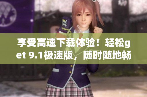 享受高速下載體驗(yàn)！輕松get 9.1極速版，隨時(shí)隨地暢享暢快下載