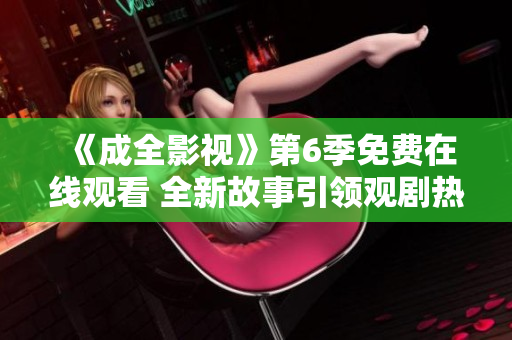 《成全影視》第6季免費(fèi)在線觀看 全新故事引領(lǐng)觀劇熱潮