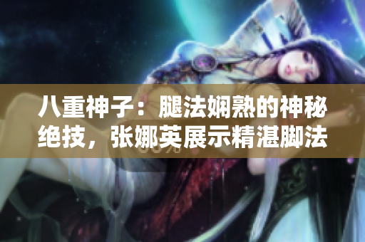 八重神子：腿法嫻熟的神秘絕技，張娜英展示精湛腳法！