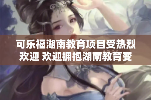 可樂福湖南教育項目受熱烈歡迎 歡迎擁抱湖南教育變革
