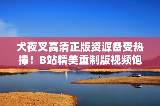犬夜叉高清正版資源備受熱捧！B站精美重制版視頻飽覽無限驚喜