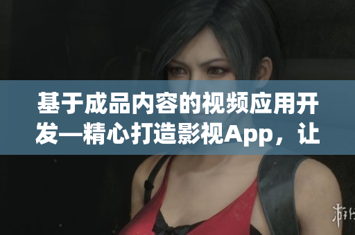 基于成品內(nèi)容的視頻應(yīng)用開(kāi)發(fā)—精心打造影視App，讓用戶(hù)盡享精彩視聽(tīng)體驗(yàn)