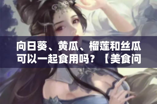 向日葵、黃瓜、榴蓮和絲瓜可以一起食用嗎？【美食問答】