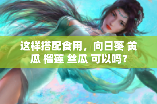這樣搭配食用，向日葵 黃瓜 榴蓮 絲瓜 可以嗎？