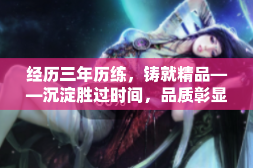 經(jīng)歷三年歷練，鑄就精品——沉淀勝過時間，品質(zhì)彰顯承諾