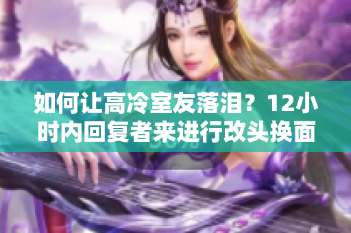 如何讓高冷室友落淚？12小時(shí)內(nèi)回復(fù)者來(lái)進(jìn)行改頭換面。