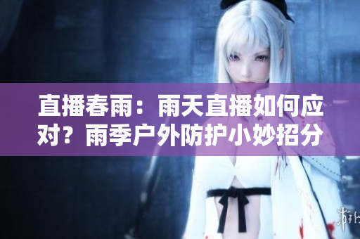 直播春雨：雨天直播如何應(yīng)對(duì)？雨季戶外防護(hù)小妙招分享
