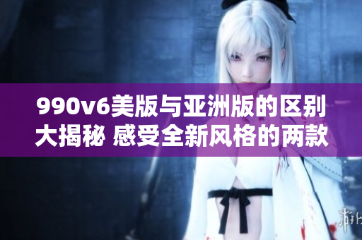 990v6美版與亞洲版的區(qū)別大揭秘 感受全新風(fēng)格的兩款鞋款