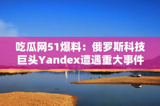 吃瓜網(wǎng)51爆料：俄羅斯科技巨頭Yandex遭遇重大事件，引發(fā)行業(yè)關(guān)注