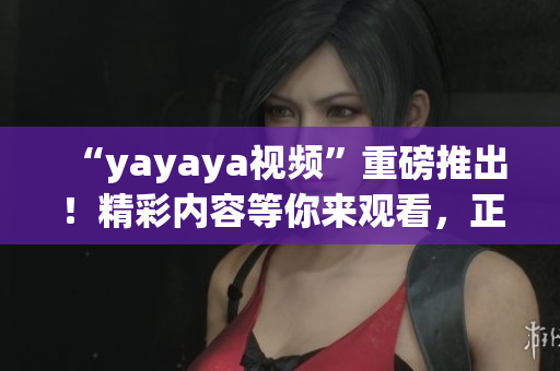 “yayaya視頻”重磅推出！精彩內(nèi)容等你來(lái)觀看，正能量無(wú)限，快來(lái)一起分享！