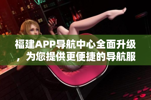 福建APP導(dǎo)航中心全面升級，為您提供更便捷的導(dǎo)航服務(wù)