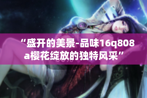 “盛開(kāi)的美景-品味16q808a櫻花綻放的獨(dú)特風(fēng)采”