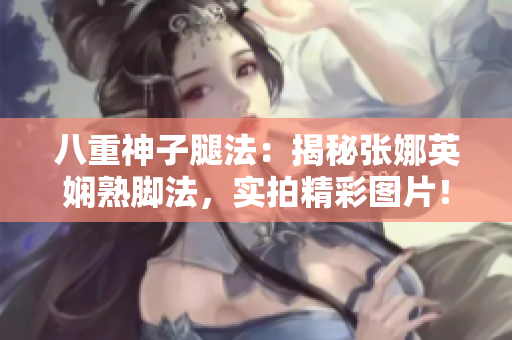 八重神子腿法：揭秘張娜英嫻熟腳法，實拍精彩圖片！