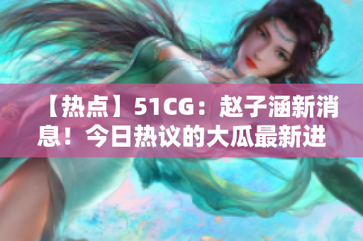 【熱點】51CG：趙子涵新消息！今日熱議的大瓜最新進展揭秘