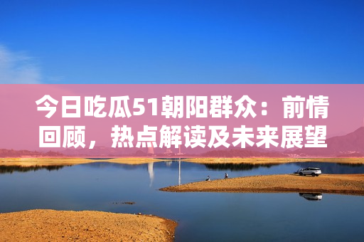 今日吃瓜51朝陽群眾：前情回顧，熱點解讀及未來展望
