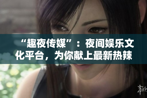 “趣夜傳媒”：夜間娛樂文化平臺，為你獻上最新熱辣資訊