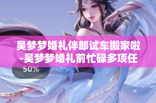 吳夢(mèng)夢(mèng)婚禮伴郎試車(chē)搬家啦-吳夢(mèng)夢(mèng)婚禮前忙碌多項(xiàng)任務(wù) 試車(chē)、搬家、當(dāng)伴郎