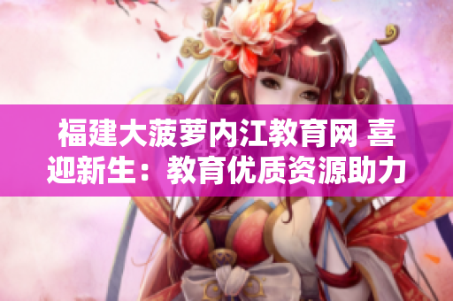 福建大菠蘿內(nèi)江教育網(wǎng) 喜迎新生：教育優(yōu)質(zhì)資源助力學(xué)子成長(zhǎng)