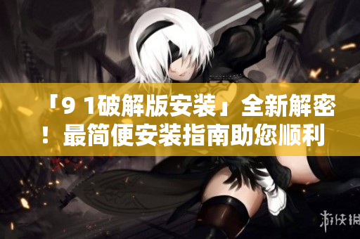 「9 1破解版安裝」全新解密！最簡便安裝指南助您順利體驗
