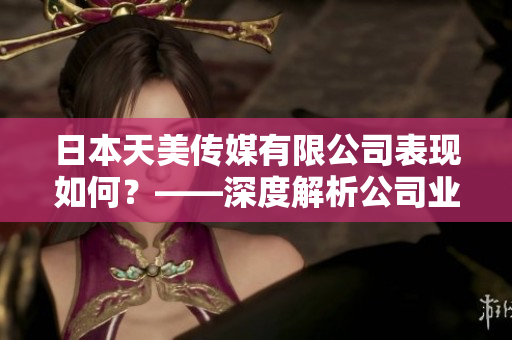 日本天美傳媒有限公司表現(xiàn)如何？——深度解析公司業(yè)務、聲譽及市場影響